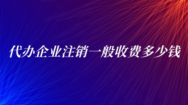 代辦企業注銷一般收費(代辦公司注銷一般需要多少費用)