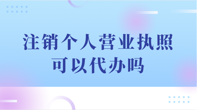 注銷個人營業執照可以代辦嗎(注銷個體戶營業執照代辦流程)