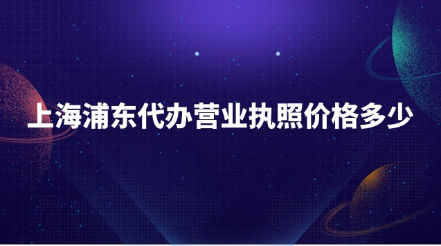 浦東新區代辦營業執照需要多少錢(浦東新區代辦營業執照收費標準)