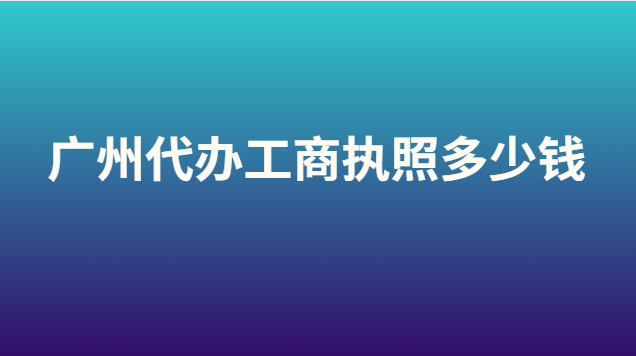 廣州代辦營業執照大概要多少錢(代辦注冊廣州工商執照多少錢)