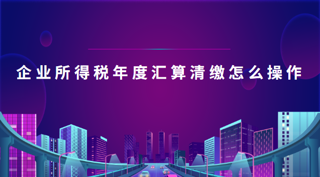 企業所得稅年度匯算清繳怎么操作(企業所得稅年度匯算清繳操作流程)