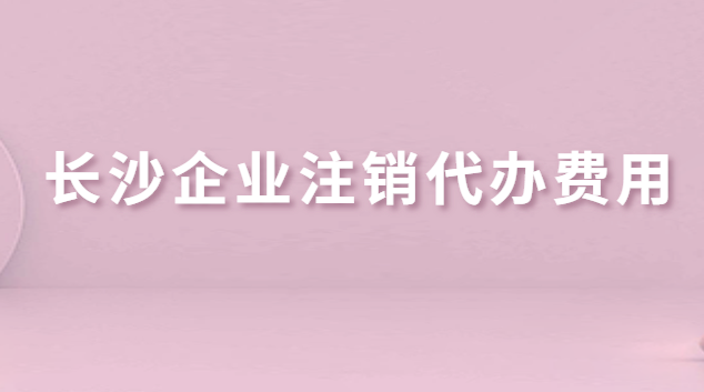 長沙企業注銷代辦費用(長沙公司注銷代辦哪家好)