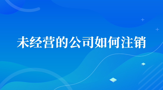 未經營的公司如何注銷賬號(一直沒經營的公司怎么注銷)