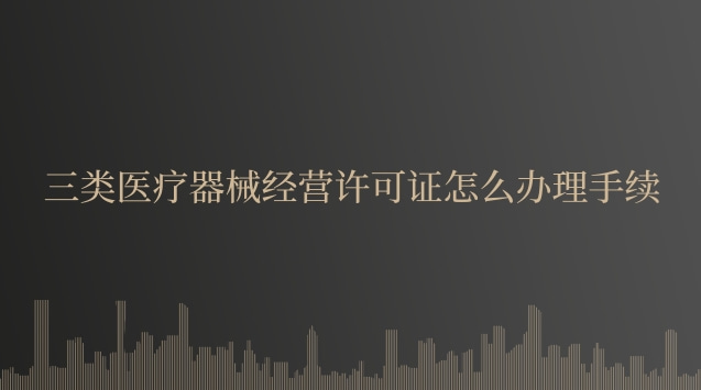 三類醫療器械經營許可證怎么辦理手續 三類醫療器械經營許可證怎么辦理