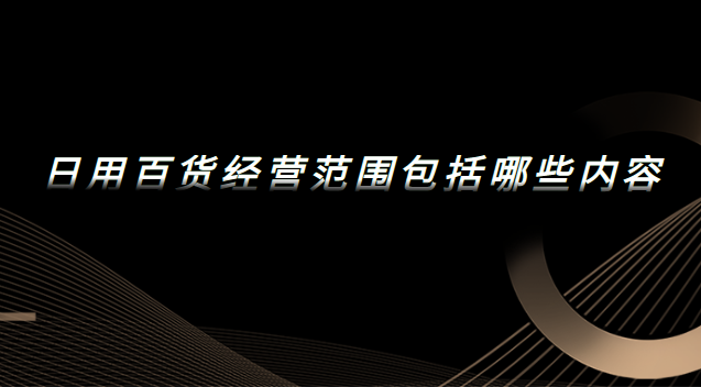 日用百貨經營范圍包括哪些內容 日用百貨經營范圍包括哪些內容和項目